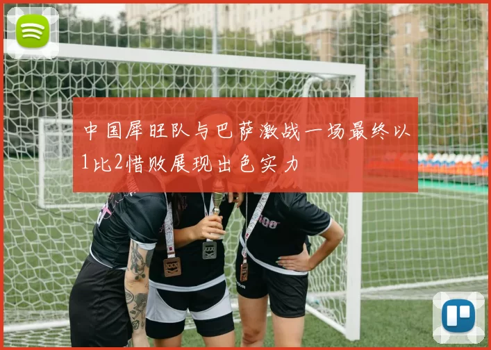 中国犀旺队与巴萨激战一场最终以1比2惜败展现出色实力