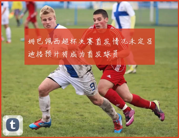 姆巴佩西超杯决赛首发情况未定吕迪格预计将成为首发球员