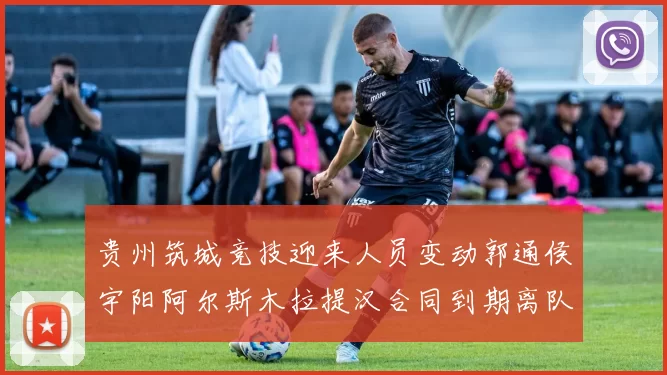 贵州筑城竞技迎来人员变动郭通侯宇阳阿尔斯木拉提汉合同到期离队