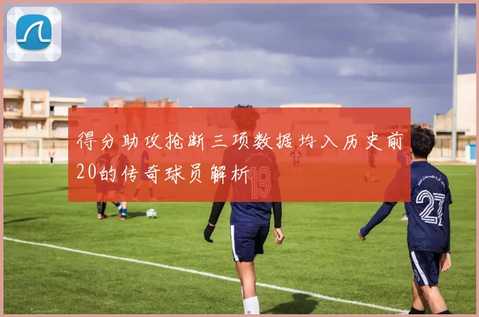得分助攻抢断三项数据均入历史前20的传奇球员解析