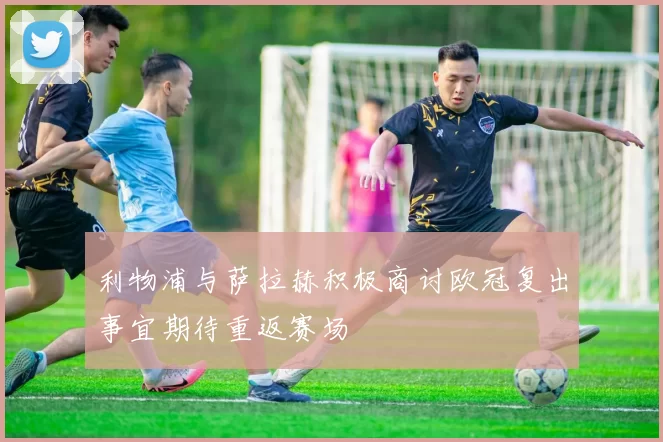 利物浦与萨拉赫积极商讨欧冠复出事宜期待重返赛场