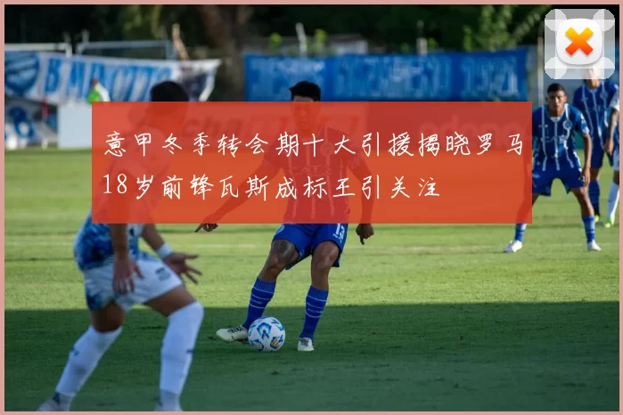 意甲冬季转会期十大引援揭晓罗马18岁前锋瓦斯成标王引关注