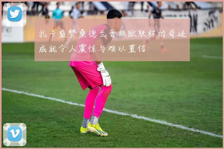 扎卡盛赞桑德兰晋级欧联杯的奇迹成就令人震惊与难以置信