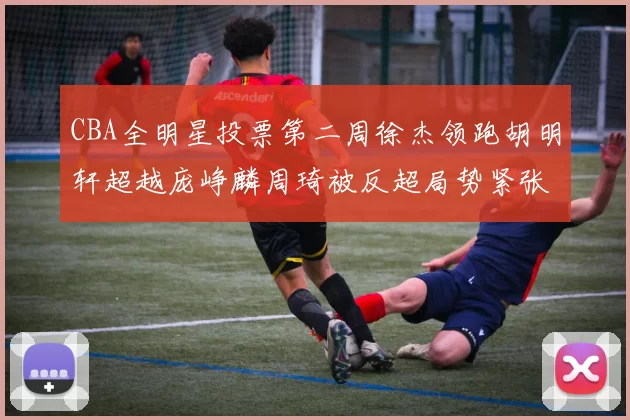 CBA全明星投票第二周徐杰领跑胡明轩超越庞峥麟周琦被反超局势紧张