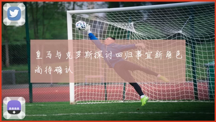 皇马与克罗斯探讨回归事宜新角色尚待确认