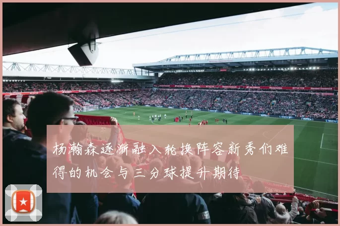 杨瀚森逐渐融入轮换阵容新秀们难得的机会与三分球提升期待