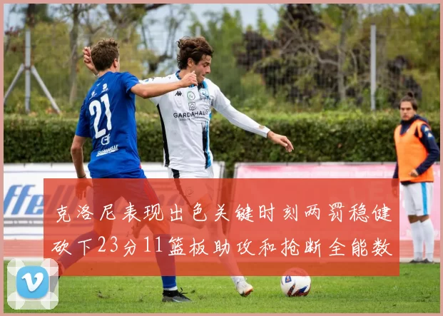 克洛尼表现出色关键时刻两罚稳健砍下23分11篮板助攻和抢断全能数据