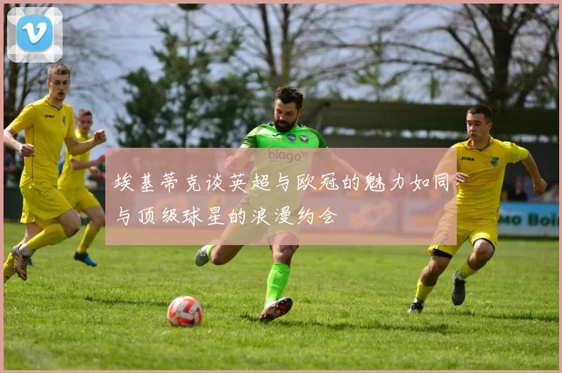 埃基蒂克谈英超与欧冠的魅力如同与顶级球星的浪漫约会