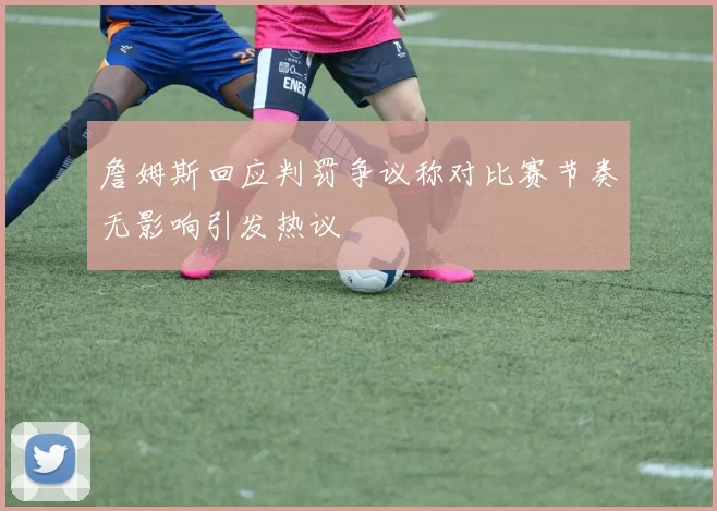 詹姆斯回应判罚争议称对比赛节奏无影响引发热议
