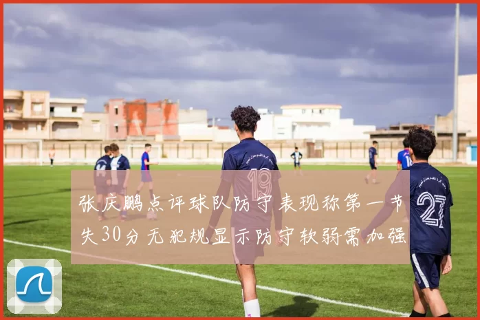 张庆鹏点评球队防守表现称第一节失30分无犯规显示防守软弱需加强