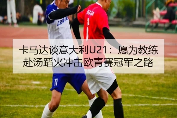 卡马达谈意大利U21:愿为教练赴汤蹈火冲击欧青赛冠军之路